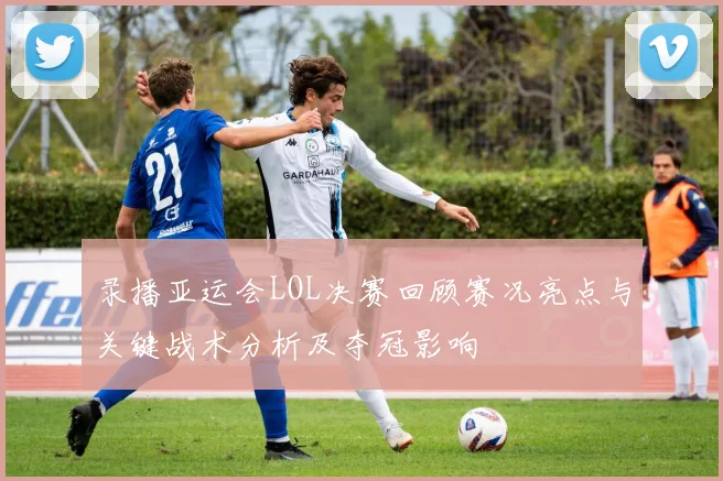录播亚运会LOL决赛回顾赛况亮点与关键战术分析及夺冠影响