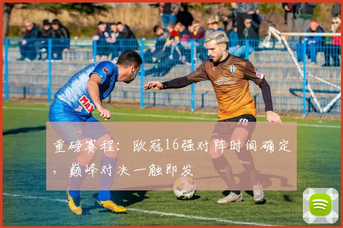 重磅赛程：欧冠16强对阵时间确定，巅峰对决一触即发