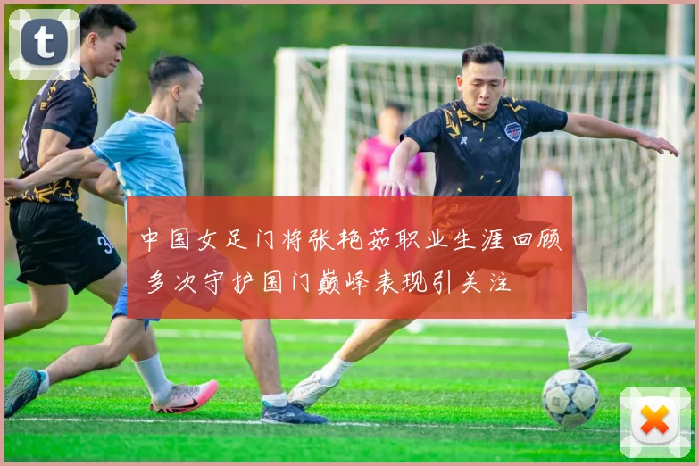 中国女足门将张艳茹职业生涯回顾 多次守护国门巅峰表现引关注
