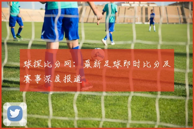球探比分网：最新足球即时比分及赛事深度报道