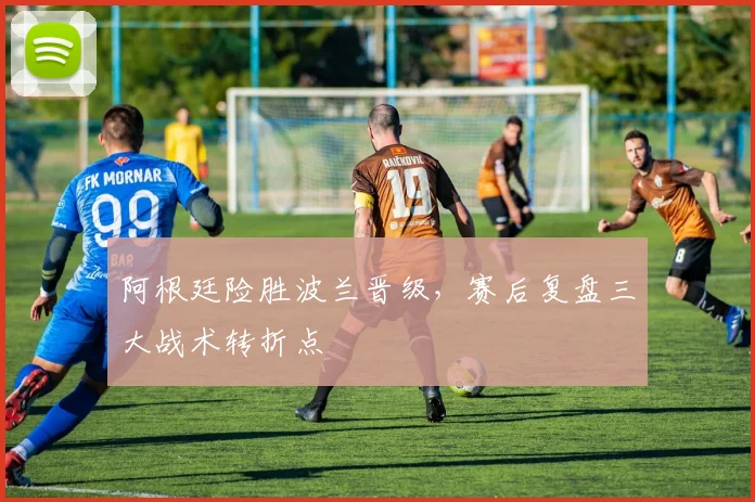 阿根廷险胜波兰晋级，赛后复盘三大战术转折点