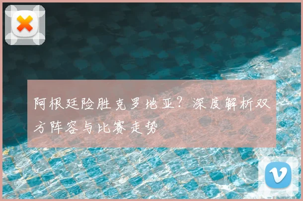阿根廷险胜克罗地亚？深度解析双方阵容与比赛走势