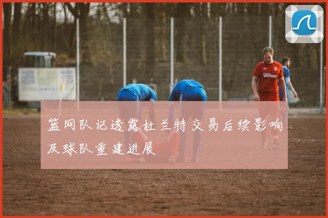 篮网队记透露杜兰特交易后续影响及球队重建进展